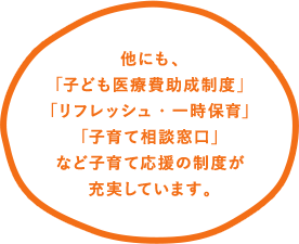 他にも、｢子ども医療費助成制度｣｢リフレッシュ・一時保育｣｢子育て相談窓口｣など子育て応援の制度が充実しています。